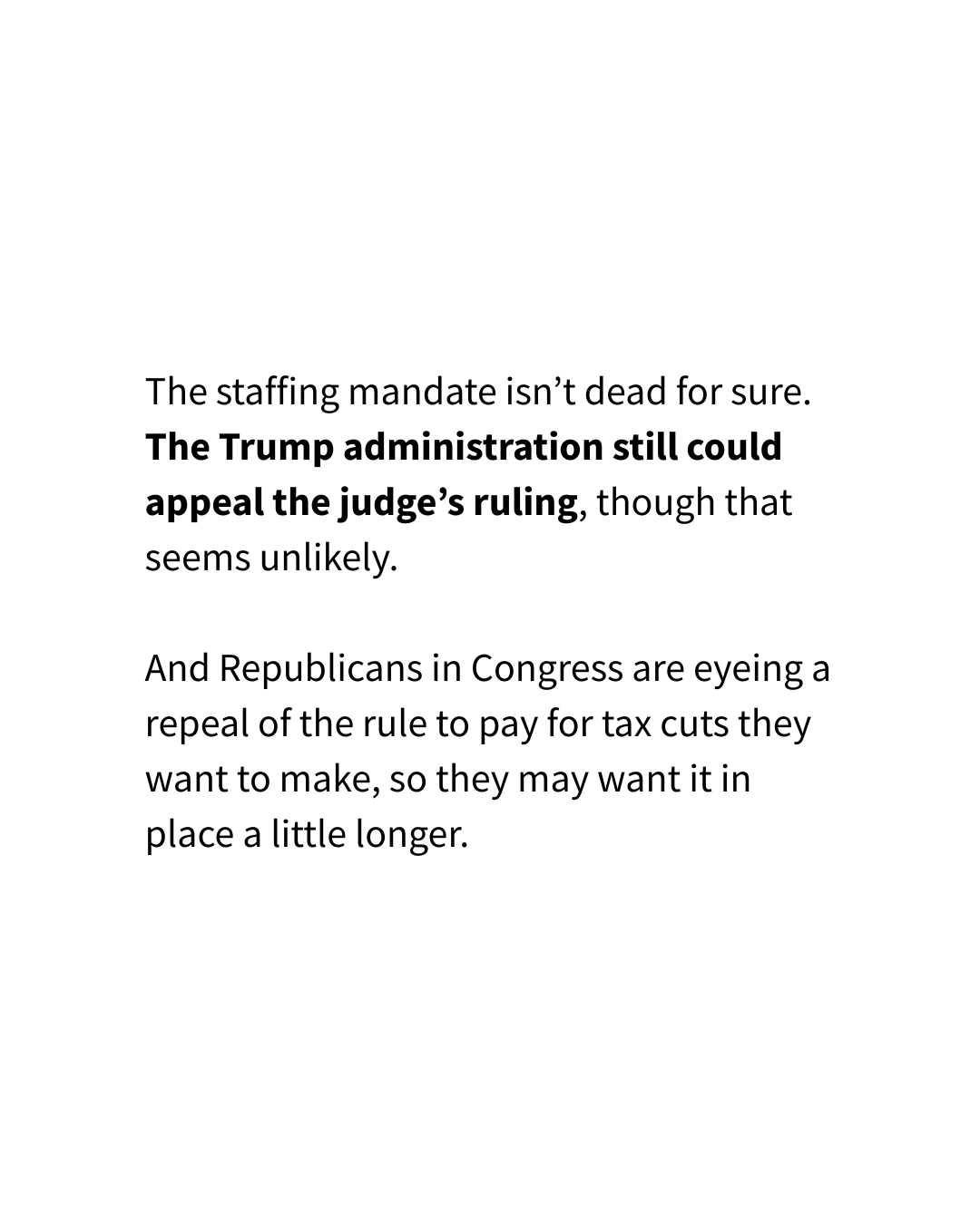 An Instagram slide with a solid white background has text that reads, "The staffing mandate isn’t dead for sure. The Trump administration still could appeal the judge’s ruling, though that seems unlikely. And Republicans in Congress are eyeing a repeal of the rule to pay for tax cuts they want to make, so they may want it in place a little longer. "